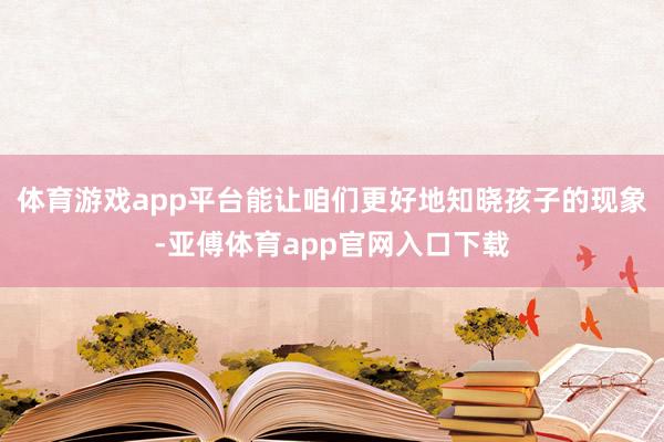 体育游戏app平台能让咱们更好地知晓孩子的现象-亚傅体育app官网入口下载