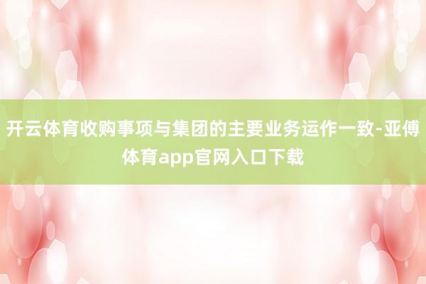 开云体育收购事项与集团的主要业务运作一致-亚傅体育app官网入口下载