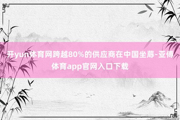 开yun体育网跨越80%的供应商在中国坐蓐-亚傅体育app官网入口下载