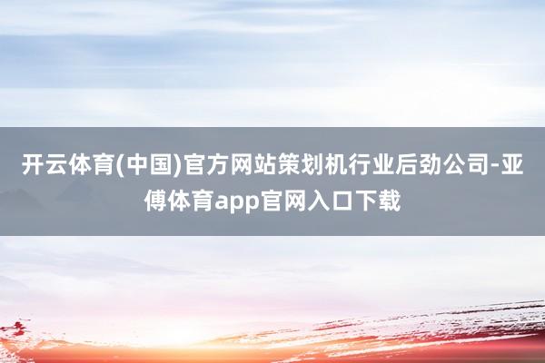 开云体育(中国)官方网站策划机行业后劲公司-亚傅体育app官网入口下载