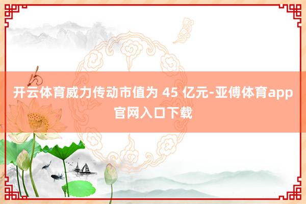 开云体育威力传动市值为 45 亿元-亚傅体育app官网入口下载