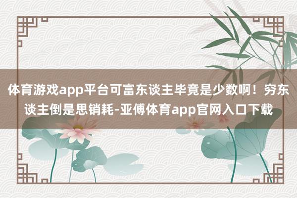 体育游戏app平台可富东谈主毕竟是少数啊！穷东谈主倒是思销耗-亚傅体育app官网入口下载