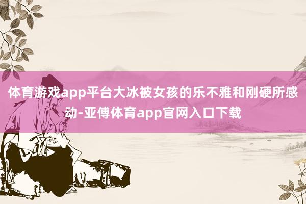 体育游戏app平台大冰被女孩的乐不雅和刚硬所感动-亚傅体育app官网入口下载