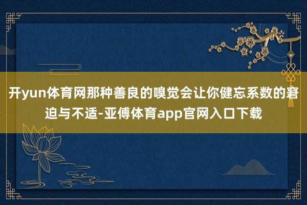 开yun体育网那种善良的嗅觉会让你健忘系数的窘迫与不适-亚傅体育app官网入口下载