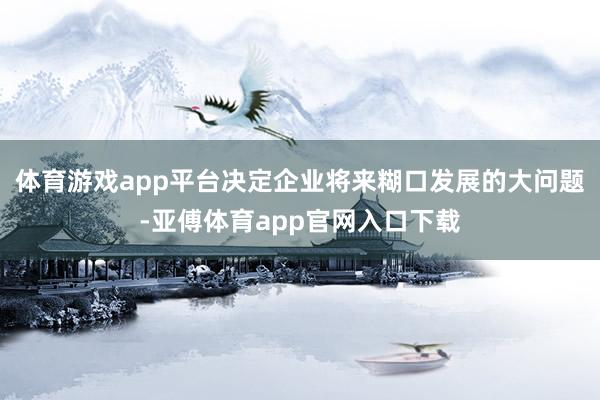 体育游戏app平台决定企业将来糊口发展的大问题-亚傅体育app官网入口下载