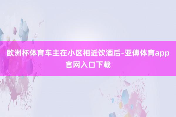 欧洲杯体育车主在小区相近饮酒后-亚傅体育app官网入口下载