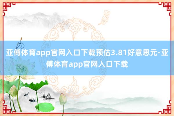 亚傅体育app官网入口下载预估3.81好意思元-亚傅体育app官网入口下载