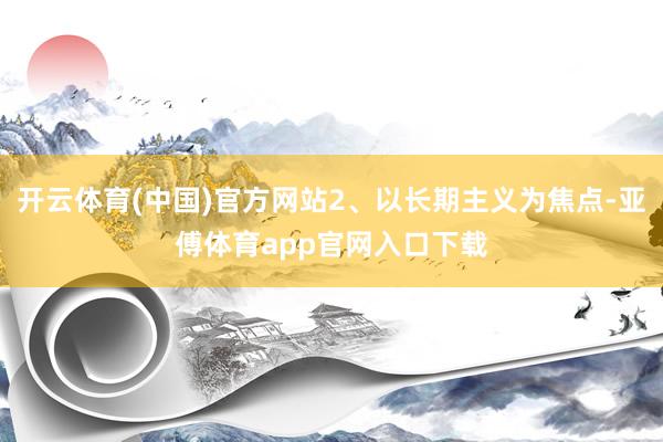 开云体育(中国)官方网站2、以长期主义为焦点-亚傅体育app官网入口下载