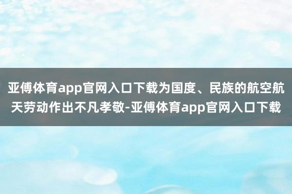 亚傅体育app官网入口下载为国度、民族的航空航天劳动作出不凡孝敬-亚傅体育app官网入口下载