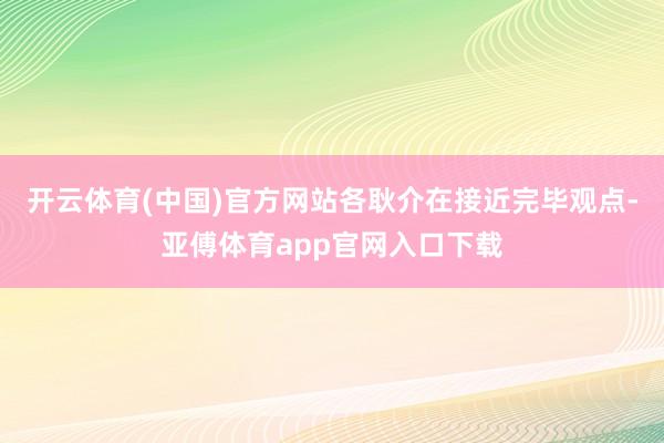 开云体育(中国)官方网站各耿介在接近完毕观点-亚傅体育app官网入口下载