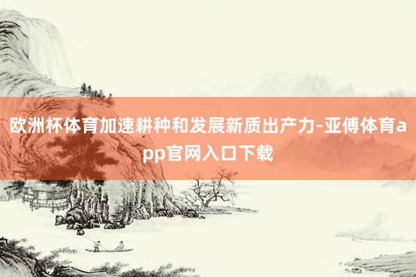 欧洲杯体育加速耕种和发展新质出产力-亚傅体育app官网入口下载