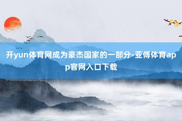 开yun体育网成为豪杰国家的一部分-亚傅体育app官网入口下载