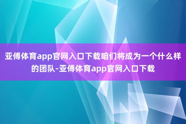 亚傅体育app官网入口下载咱们将成为一个什么样的团队-亚傅体育app官网入口下载