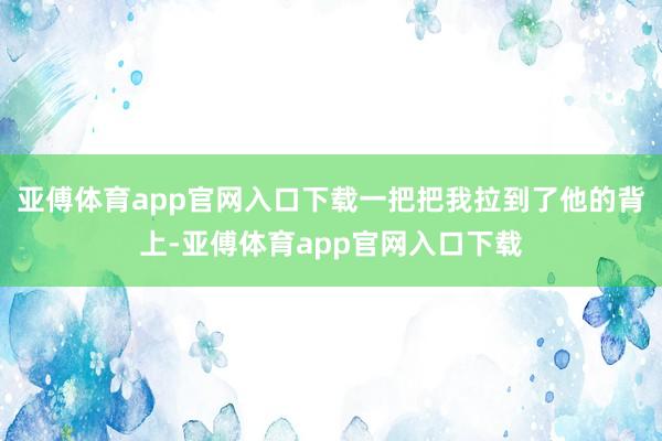 亚傅体育app官网入口下载一把把我拉到了他的背上-亚傅体育app官网入口下载