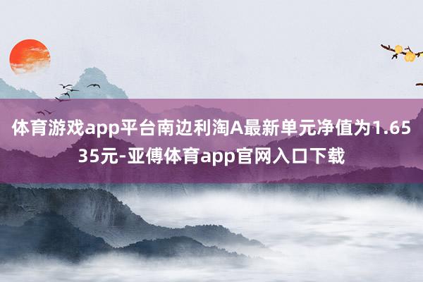 体育游戏app平台南边利淘A最新单元净值为1.6535元-亚傅体育app官网入口下载