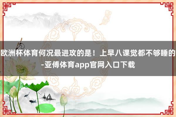 欧洲杯体育何况最进攻的是！上早八课觉都不够睡的-亚傅体育app官网入口下载