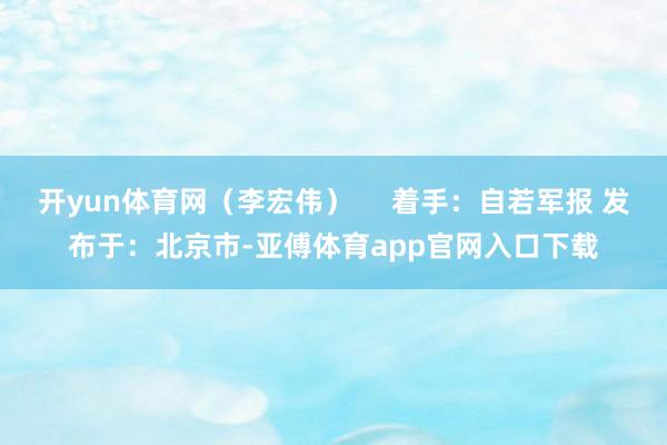 开yun体育网（李宏伟）     着手：自若军报 发布于：北京市-亚傅体育app官网入口下载