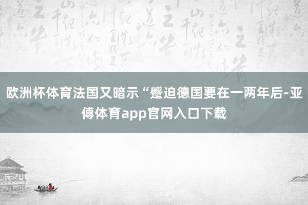 欧洲杯体育法国又暗示“蹙迫德国要在一两年后-亚傅体育app官网入口下载