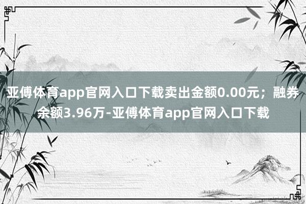 亚傅体育app官网入口下载卖出金额0.00元；融券余额3.96万-亚傅体育app官网入口下载