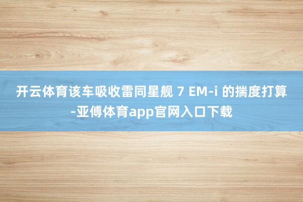 开云体育该车吸收雷同星舰 7 EM-i 的揣度打算-亚傅体育app官网入口下载