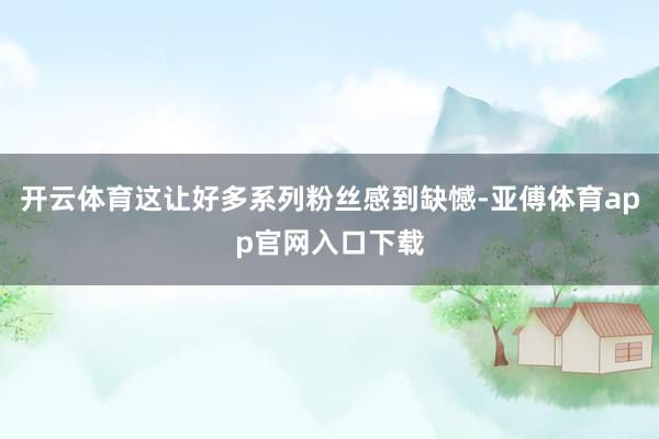 开云体育这让好多系列粉丝感到缺憾-亚傅体育app官网入口下载
