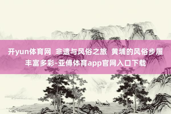 开yun体育网  非遗与风俗之旅  黄埔的风俗步履丰富多彩-亚傅体育app官网入口下载