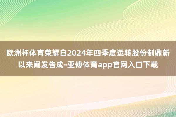 欧洲杯体育荣耀自2024年四季度运转股份制鼎新以来阐发告成-亚傅体育app官网入口下载