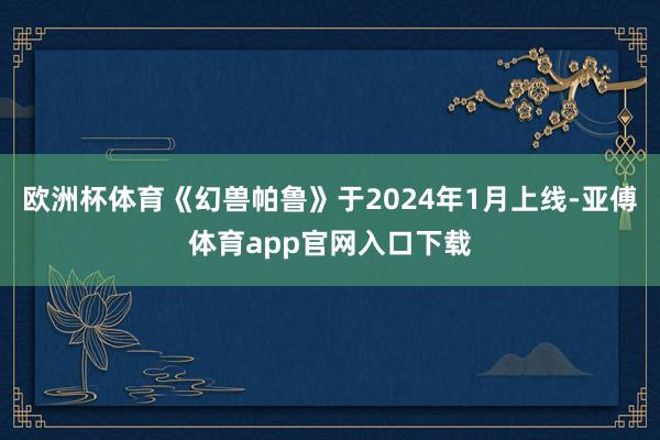 欧洲杯体育《幻兽帕鲁》于2024年1月上线-亚傅体育app官网入口下载