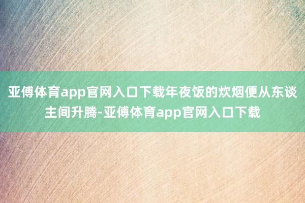 亚傅体育app官网入口下载年夜饭的炊烟便从东谈主间升腾-亚傅体育app官网入口下载