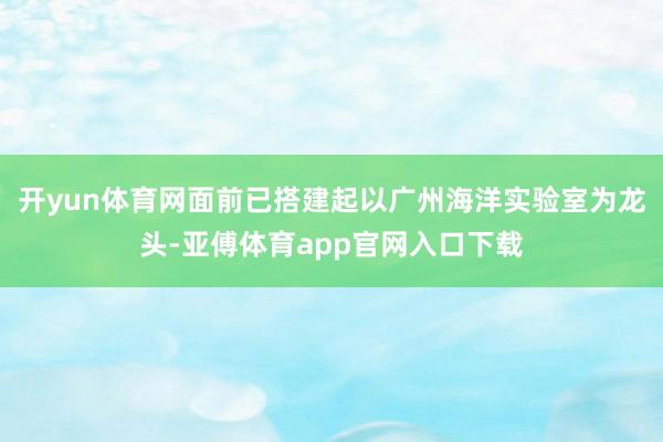 开yun体育网面前已搭建起以广州海洋实验室为龙头-亚傅体育app官网入口下载