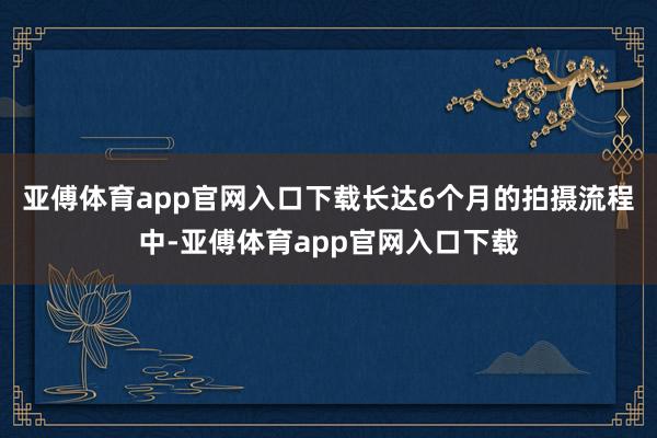 亚傅体育app官网入口下载长达6个月的拍摄流程中-亚傅体育app官网入口下载