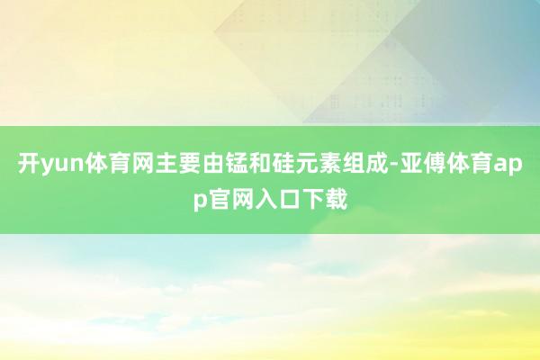 开yun体育网主要由锰和硅元素组成-亚傅体育app官网入口下载