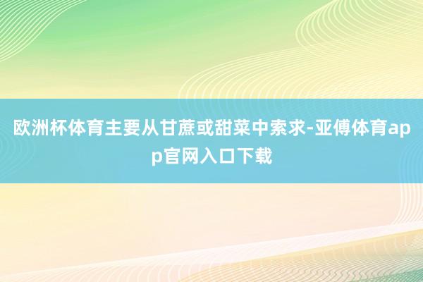 欧洲杯体育主要从甘蔗或甜菜中索求-亚傅体育app官网入口下载