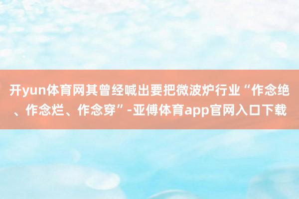 开yun体育网其曾经喊出要把微波炉行业“作念绝、作念烂、作念穿”-亚傅体育app官网入口下载
