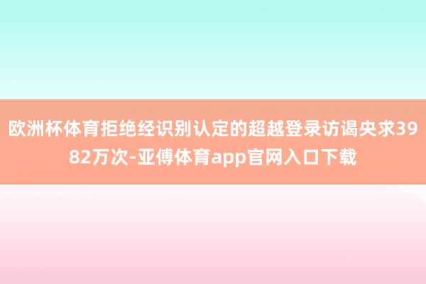 欧洲杯体育拒绝经识别认定的超越登录访谒央求3982万次-亚傅体育app官网入口下载