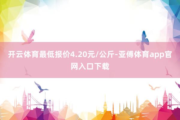 开云体育最低报价4.20元/公斤-亚傅体育app官网入口下载