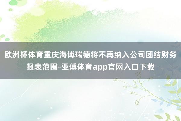 欧洲杯体育重庆海博瑞德将不再纳入公司团结财务报表范围-亚傅体育app官网入口下载