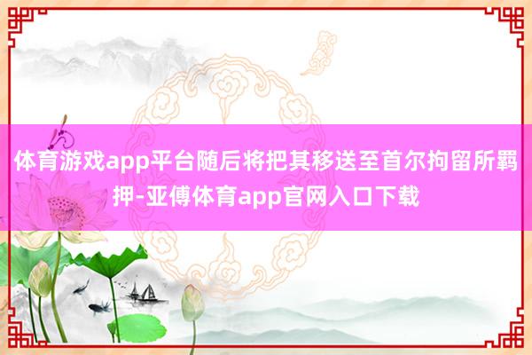体育游戏app平台随后将把其移送至首尔拘留所羁押-亚傅体育app官网入口下载