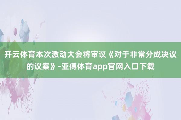 开云体育本次激动大会将审议《对于非常分成决议的议案》-亚傅体育app官网入口下载