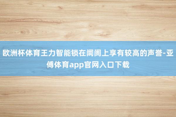 欧洲杯体育王力智能锁在阛阓上享有较高的声誉-亚傅体育app官网入口下载
