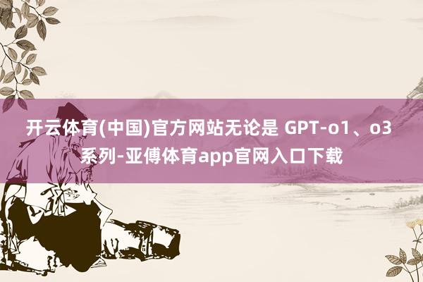 开云体育(中国)官方网站无论是 GPT-o1、o3 系列-亚傅体育app官网入口下载