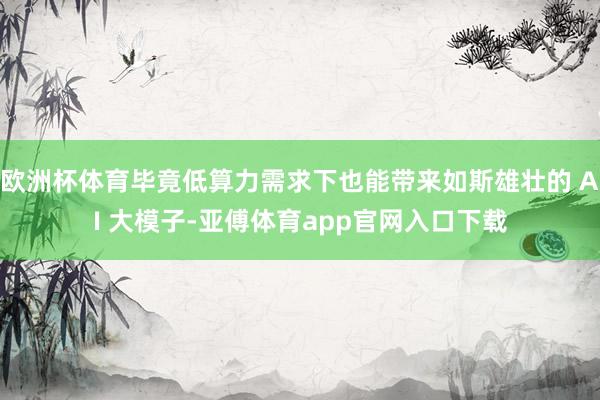 欧洲杯体育毕竟低算力需求下也能带来如斯雄壮的 AI 大模子-亚傅体育app官网入口下载