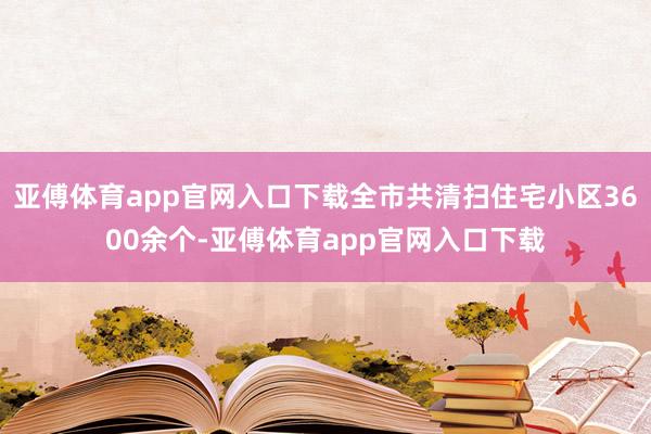 亚傅体育app官网入口下载全市共清扫住宅小区3600余个-亚傅体育app官网入口下载