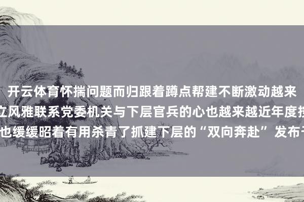 开云体育怀揣问题而归跟着蹲点帮建不断激动越来越多机关干部与下层建立风雅联系党委机关与下层官兵的心也越来越近年度按纲建队主张也缓缓昭着有用杀青了抓建下层的“双向奔赴” 发布于：北京市-亚傅体育app官网入口下载