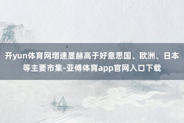 开yun体育网增速显赫高于好意思国、欧洲、日本等主要市集-亚傅体育app官网入口下载