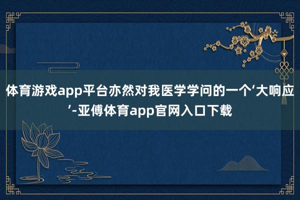 体育游戏app平台亦然对我医学学问的一个‘大响应’-亚傅体育app官网入口下载