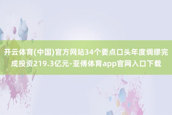 开云体育(中国)官方网站34个要点口头年度绸缪完成投资219.3亿元-亚傅体育app官网入口下载