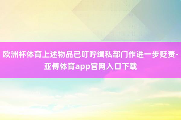 欧洲杯体育上述物品已叮咛缉私部门作进一步贬责-亚傅体育app官网入口下载