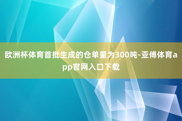 欧洲杯体育首批生成的仓单量为300吨-亚傅体育app官网入口下载