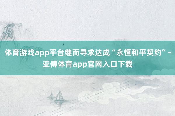 体育游戏app平台继而寻求达成“永恒和平契约”-亚傅体育app官网入口下载